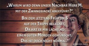 „Warum wird denn unser Nachbar Herr M. mit der Zwangsjacke abgeführt?“ „Bin dem letztens Früh um 5 auf der Treppe begegnet. Da hat er mir lächelnd einen guten Morgen gewünscht. Das ist doch nicht normal.“